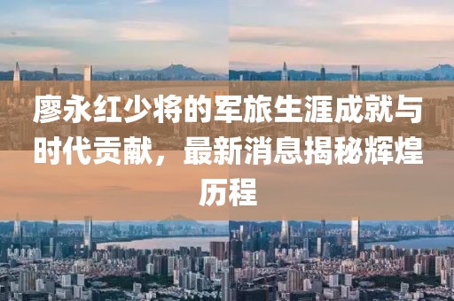廖永红少将的军旅生涯成就与时代贡献，最新消息揭秘辉煌历程
