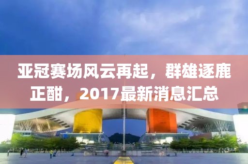亚冠赛场风云再起，群雄逐鹿正酣，2017最新消息汇总