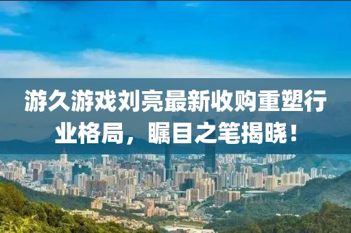 游久游戏刘亮最新收购重塑行业格局，瞩目之笔揭晓！