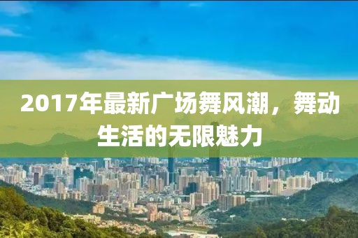 2017年最新广场舞风潮，舞动生活的无限魅力