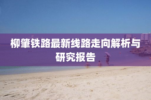 柳肇铁路最新线路走向解析与研究报告