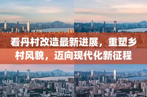看丹村改造最新进展，重塑乡村风貌，迈向现代化新征程