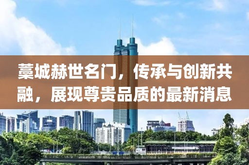 藁城赫世名门，传承与创新共融，展现尊贵品质的最新消息