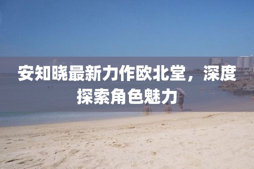 安知晓最新力作欧北堂，深度探索角色魅力