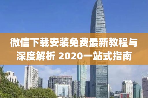 微信下载安装免费最新教程与深度解析 2020一站式指南