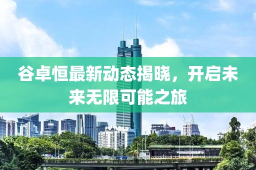 谷卓恒最新动态揭晓，开启未来无限可能之旅