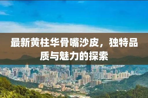 最新黄柱华骨嘴沙皮，独特品质与魅力的探索