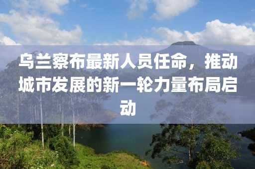 乌兰察布最新人员任命，推动城市发展的新一轮力量布局启动