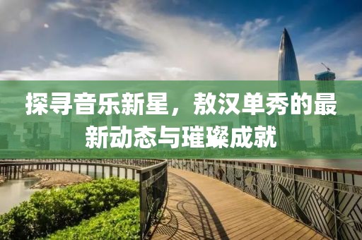 探寻音乐新星，敖汉单秀的最新动态与璀璨成就
