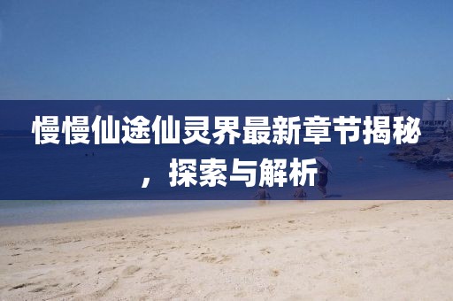 慢慢仙途仙灵界最新章节揭秘，探索与解析