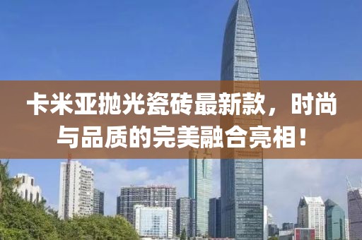 卡米亚抛光瓷砖最新款，时尚与品质的完美融合亮相！