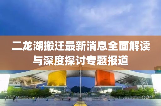 二龙湖搬迁最新消息全面解读与深度探讨专题报道