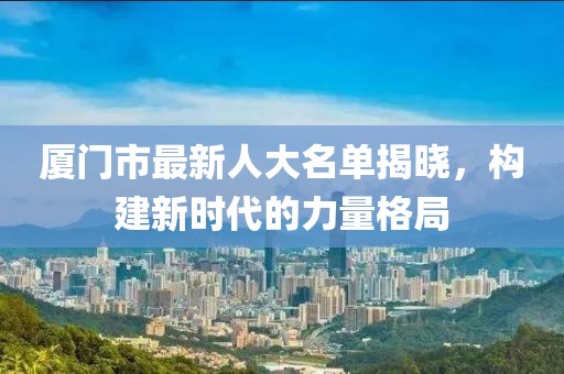 厦门市最新人大名单揭晓，构建新时代的力量格局