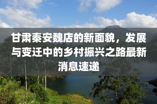 甘肃秦安魏店的新面貌，发展与变迁中的乡村振兴之路最新消息速递
