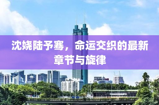 沈娆陆予骞，命运交织的最新章节与旋律