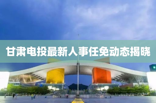 甘肃电投最新人事任免动态揭晓