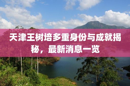天津王树培多重身份与成就揭秘，最新消息一览