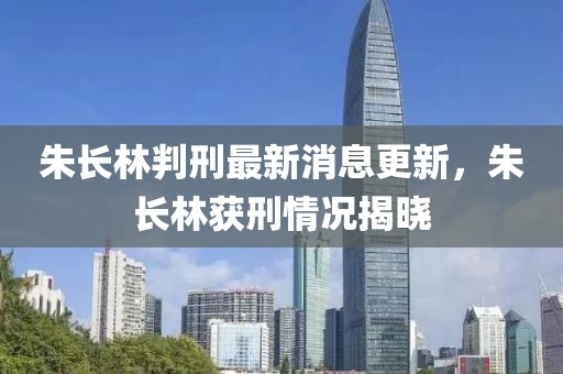 朱长林判刑最新消息更新，朱长林获刑情况揭晓