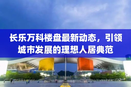 长乐万科楼盘最新动态，引领城市发展的理想人居典范