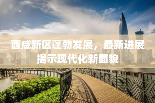 西咸新区蓬勃发展，最新进展揭示现代化新面貌
