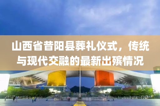 山西省昔阳县葬礼仪式，传统与现代交融的最新出殡情况