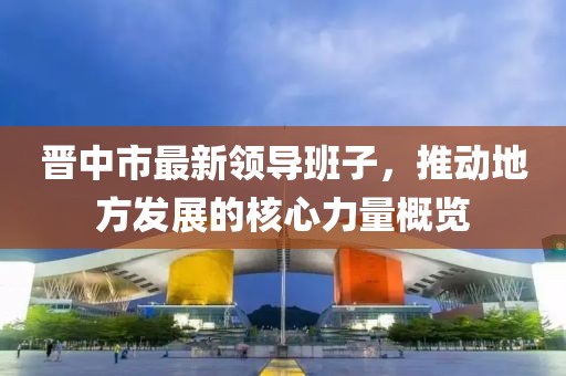 晋中市最新领导班子，推动地方发展的核心力量概览