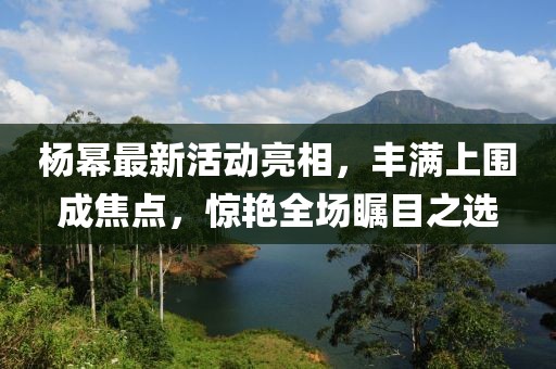 杨幂最新活动亮相，丰满上围成焦点，惊艳全场瞩目之选