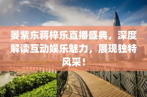 晏紫东蒋梓乐直播盛典，深度解读互动娱乐魅力，展现独特风采！