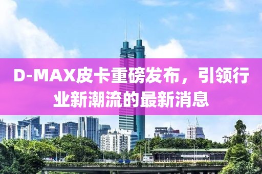D-MAX皮卡重磅发布，引领行业新潮流的最新消息