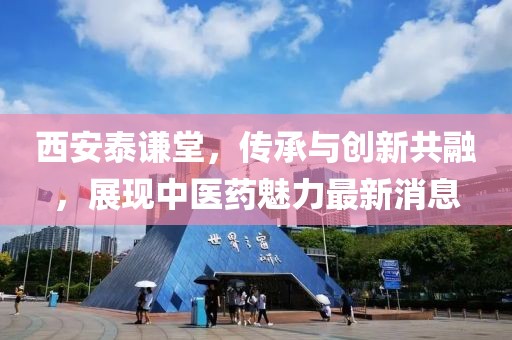西安泰谦堂，传承与创新共融，展现中医药魅力最新消息