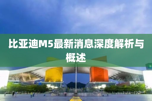 比亚迪M5最新消息深度解析与概述