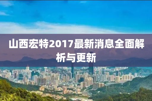 山西宏特2017最新消息全面解析与更新