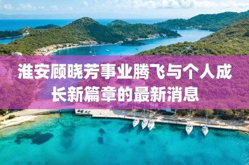 淮安顾晓芳事业腾飞与个人成长新篇章的最新消息