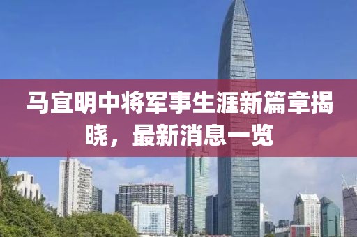 马宜明中将军事生涯新篇章揭晓，最新消息一览