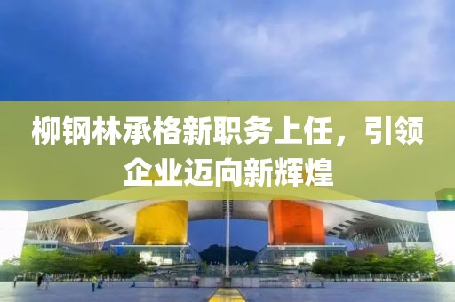 柳钢林承格新职务上任，引领企业迈向新辉煌