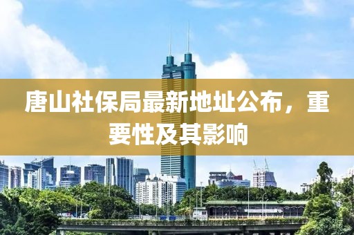 唐山社保局最新地址公布，重要性及其影响