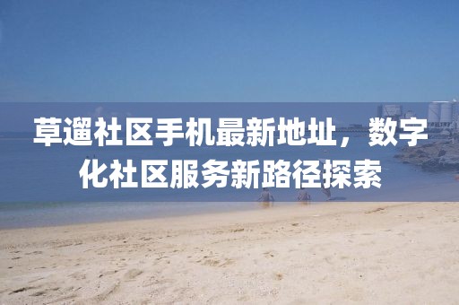 草遛社区手机最新地址，数字化社区服务新路径探索