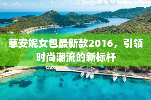 菲安妮女包最新款2016，引领时尚潮流的新标杆