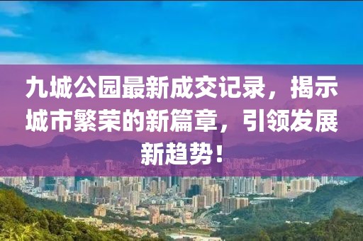 九城公园最新成交记录，揭示城市繁荣的新篇章，引领发展新趋势！