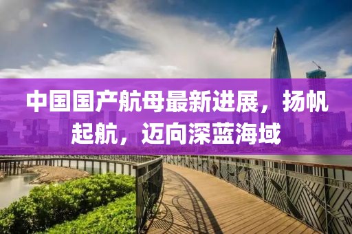 中国国产航母最新进展，扬帆起航，迈向深蓝海域