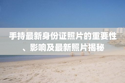 手持最新身份证照片的重要性、影响及最新照片揭秘