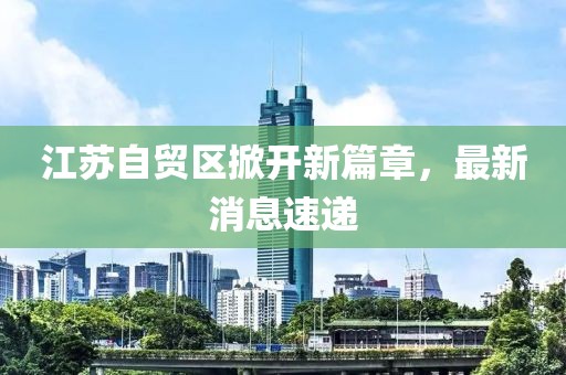 江苏自贸区掀开新篇章，最新消息速递