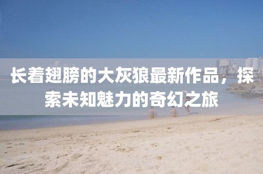 长着翅膀的大灰狼最新作品，探索未知魅力的奇幻之旅
