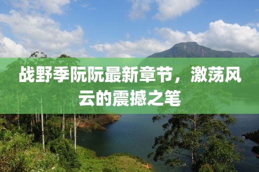 战野季阮阮最新章节，激荡风云的震撼之笔
