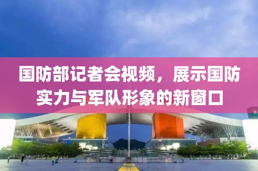 国防部记者会视频，展示国防实力与军队形象的新窗口
