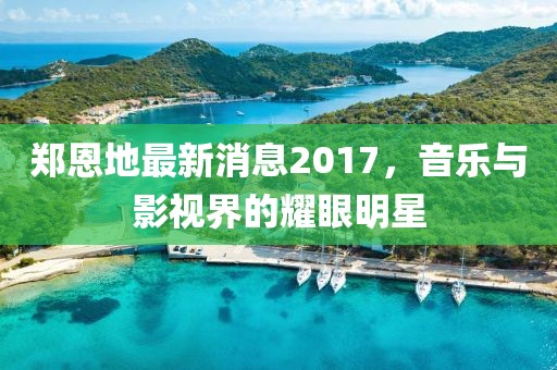 郑恩地最新消息2017，音乐与影视界的耀眼明星