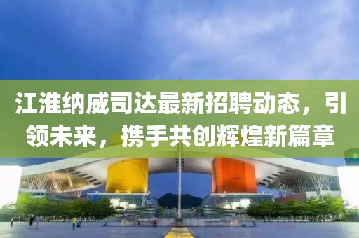 江淮纳威司达最新招聘动态，引领未来，携手共创辉煌新篇章