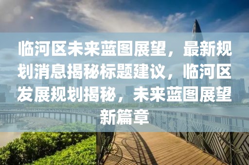 临河区未来蓝图展望，最新规划消息揭秘标题建议，临河区发展规划揭秘，未来蓝图展望新篇章