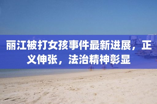 丽江被打女孩事件最新进展，正义伸张，法治精神彰显