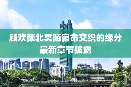 顾欢颜北冥陌宿命交织的缘分最新章节披露